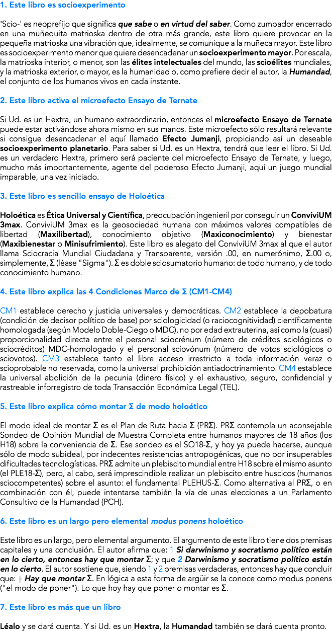 1. Este libro es socioexperimento 'Scio-' es neoprefijo que significa que sabe o en virtud del saber. Como zumbador encerrado en una muñequita matrioska dentro de otra más grande, este libro quiere provocar en la pequeña matrioska una vibración que, idealmente, se comunique a la muñeca mayor. Este libro es socioexperimento menor que quiere desencadenar un socioexperimento mayor. Por escala, la matrioska interior, o menor, son las élites intelectuales del mundo, las scioélites mundiales, y la matrioska exterior, o mayor, es la humanidad o, como prefiere decir el autor, la Humandad, el conjunto de los humanos vivos en cada instante. 2. Este libro activa el microefecto Ensayo de Ternate Si Ud. es un Hextra, un humano extraordinario, entonces el microefecto Ensayo de Ternate puede estar activándose ahora mismo en sus manos. Este microefecto sólo resultará relevante si consigue desencadenar el aquí llamado Efecto Jumanji, propiciando así un deseable socioexperimento planetario. Para saber si Ud. es un Hextra, tendrá que leer el libro. Si Ud. es un verdadero Hextra, primero será paciente del microefecto Ensayo de Ternate, y luego, mucho más importantemente, agente del poderoso Efecto Jumanji, aquí un juego mundial imparable, una vez iniciado. 3. Este libro es sencillo ensayo de Holoética Holoética es Ética Universal y Científica, preocupación ingenieril por conseguir un ConviviUM 3max. ConviviUM 3max es la geosociedad humana con máximos valores compatibles de libertad (Maxilibertad), conocimiento objetivo (Maxiconocimiento) y bienestar (Maxibienestar o Minisufrimiento). Este libro es alegato del ConviviUM 3max al que el autor llama Sciocracia Mundial Ciudadana y Transparente, versión .00, en numerónimo, Σ.00 o, simplemente, Σ (léase "Sigma"). Σ es doble sciosumatorio humano: de todo humano, y de todo conocimiento humano. 4. Este libro explica las 4 Condiciones Marco de Σ (CM1-CM4) CM1 establece derecho y justicia universales y democráticas. CM2 establece la depobatura (condición de decisor político de base) por sciologicidad (o raciocognitividad) científicamente homologada (según Modelo Doble-Ciego o MDC), no por edad extrauterina, así como la (cuasi)proporcionalidad directa entre el personal sciocrénum (número de créditos sciológicos o sciocréditos) MDC-homologado y el personal sciovónum (número de votos sciológicos o sciovotos). CM3 establece tanto el libre acceso irrestricto a toda información veraz o scioprobable no reservada, como la universal prohibición antiadoctrinamiento. CM4 establece la universal abolición de la pecunia (dinero físico) y el exhaustivo, seguro, confidencial y rastreable inforregistro de toda Transacción Económica Legal (TEL). 5. Este libro explica cómo montar Σ de modo holoético El modo ideal de montar Σ es el Plan de Ruta hacia Σ (PRΣ). PRΣ contempla un aconsejable Sondeo de Opinión Mundial de Muestra Completa entre humanos mayores de 18 años (los H18) sobre la conveniencia de Σ. Ese sondeo es el SO18-Σ, y hoy ya puede hacerse, aunque sólo de modo subideal, por indecentes resistencias antropogénicas, que no por insuperables dificultades tecnologísticas. PRΣ admite un plebiscito mundial entre H18 sobre el mismo asunto (el PLE18-Σ), pero, al cabo, será imprescindible realizar un plebiscito entre huscicos (humanos sciocompetentes) sobre el asunto: el fundamental PLEHUS-Σ. Como alternativa al PRΣ, o en combinación con él, puede intentarse también la vía de unas elecciones a un Parlamento Consultivo de la Humandad (PCH). 6. Este libro es un largo pero elemental modus ponens holoético Este libro es un largo, pero elemental argumento. El argumento de este libro tiene dos premisas capitales y una conclusión. El autor afirma que: 1 Si darwinismo y socratismo político están en lo cierto, entonces hay que montar Σ; y que 2 Darwinismo y socratismo político están en lo cierto. El autor sostiene que, siendo 1 y 2 premisas verdaderas, entonces hay que concluir que: ├ Hay que montar Σ. En lógica a esta forma de argüir se la conoce como modus ponens ("el modo de poner"). Lo que hoy hay que poner o montar es Σ. 7. Este libro es más que un libro Léalo y se dará cuenta. Y si Ud. es un Hextra, la Humandad también se dará cuenta pronto.