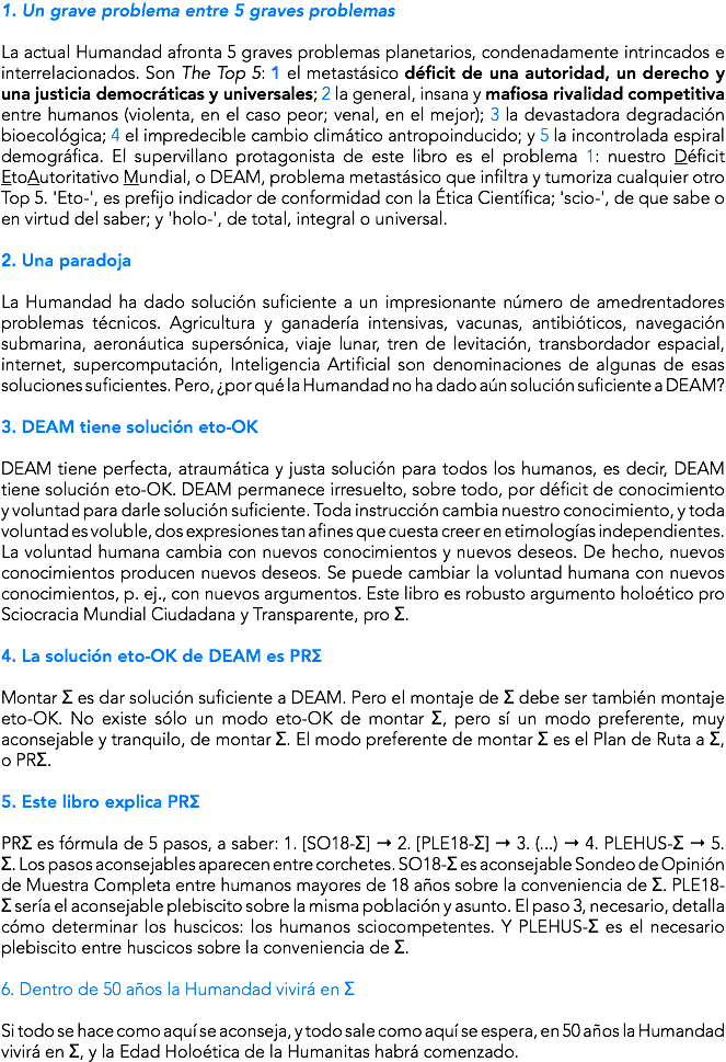 1. Un grave problema entre 5 graves problemas La actual Humandad afronta 5 graves problemas planetarios, condenadamente intrincados e interrelacionados. Son The Top 5: 1 el metastásico déficit de una autoridad, un derecho y una justicia democráticas y universales; 2 la general, insana y mafiosa rivalidad competitiva entre humanos (violenta, en el caso peor; venal, en el mejor); 3 la devastadora degradación bioecológica; 4 el impredecible cambio climático antropoinducido; y 5 la incontrolada espiral demográfica. El supervillano protagonista de este libro es el problema 1: nuestro Déficit EtoAutoritativo Mundial, o DEAM, problema metastásico que infiltra y tumoriza cualquier otro Top 5. 'Eto-', es prefijo indicador de conformidad con la Ética Científica; 'scio-', de que sabe o en virtud del saber; y 'holo-', de total, integral o universal. 2. Una paradoja La Humandad ha dado solución suficiente a un impresionante número de amedrentadores problemas técnicos. Agricultura y ganadería intensivas, vacunas, antibióticos, navegación submarina, aeronáutica supersónica, viaje lunar, tren de levitación, transbordador espacial, internet, supercomputación, Inteligencia Artificial son denominaciones de algunas de esas soluciones suficientes. Pero, ¿por qué la Humandad no ha dado aún solución suficiente a DEAM? 3. DEAM tiene solución eto-OK DEAM tiene perfecta, atraumática y justa solución para todos los humanos, es decir, DEAM tiene solución eto-OK. DEAM permanece irresuelto, sobre todo, por déficit de conocimiento y voluntad para darle solución suficiente. Toda instrucción cambia nuestro conocimiento, y toda voluntad es voluble, dos expresiones tan afines que cuesta creer en etimologías independientes. La voluntad humana cambia con nuevos conocimientos y nuevos deseos. De hecho, nuevos conocimientos producen nuevos deseos. Se puede cambiar la voluntad humana con nuevos conocimientos, p. ej., con nuevos argumentos. Este libro es robusto argumento holoético pro Sciocracia Mundial Ciudadana y Transparente, pro Σ. 4. La solución eto-OK de DEAM es PRΣ Montar Σ es dar solución suficiente a DEAM. Pero el montaje de Σ debe ser también montaje eto-OK. No existe sólo un modo eto-OK de montar Σ, pero sí un modo preferente, muy aconsejable y tranquilo, de montar Σ. El modo preferente de montar Σ es el Plan de Ruta a Σ, o PRΣ. 5. Este libro explica PRΣ PRΣ es fórmula de 5 pasos, a saber: 1. [SO18-Σ] → 2. [PLE18-Σ] → 3. (...) → 4. PLEHUS-Σ → 5. Σ. Los pasos aconsejables aparecen entre corchetes. SO18-Σ es aconsejable Sondeo de Opinión de Muestra Completa entre humanos mayores de 18 años sobre la conveniencia de Σ. PLE18-Σ sería el aconsejable plebiscito sobre la misma población y asunto. El paso 3, necesario, detalla cómo determinar los huscicos: los humanos sciocompetentes. Y PLEHUS-Σ es el necesario plebiscito entre huscicos sobre la conveniencia de Σ. 6. Dentro de 50 años la Humandad vivirá en Σ Si todo se hace como aquí se aconseja, y todo sale como aquí se espera, en 50 años la Humandad vivirá en Σ, y la Edad Holoética de la Humanitas habrá comenzado.
